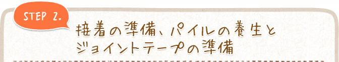 STEP 2. 接着の準備、パイルの養生とジョイントテープの準備