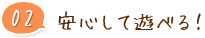 02 安心して遊べる！