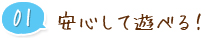 01 安心して遊べる！