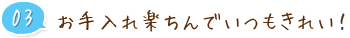 03 お手入れ楽ちんでいつもきれい！