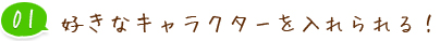 01 好きなキャラクターを入れられる！