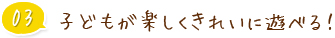 03 子どもが楽しくきれいに遊べる！